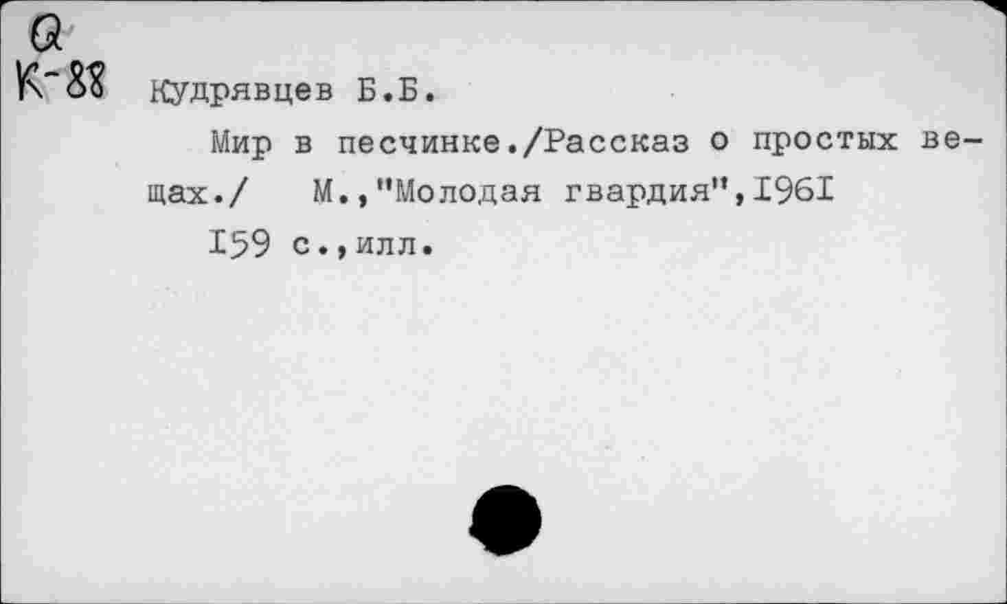 ﻿а
Кудрявцев Б.Б.
Мир в песчинке./Рассказ о простых вещах./ М.,"Молодая гвардия",Р961
159 с.,илл.